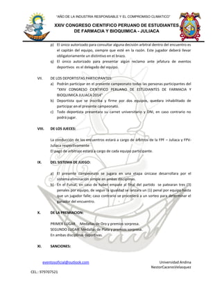 eventosoficial@outlook.com Universidad Andina
NestorCaceresVelasquez
CEL.: 979707521
XXIV CONGRESO CIENTIFICO PERUANO DE ESTUDIANTES
DE FARMACIA Y BIOQUIMICA - JULIACA
“AÑO DE LA INDUSTRIA RESPONSABLE Y EL COMPROMISO CLIMATICO”
p) El único autorizado para consultar alguna decisión arbitral dentro del encuentro es
el capitán del equipo, siempre que esté en la razón. Este jugador deberá llevar
obligatoriamente un distintivo en el brazo.
q) El único autorizado para presentar algún reclamo ante jefatura de eventos
deportivos es el delegado del equipo.
VII. DE LOS DEPORTISTAS PARTICIPANTES:
a) Podrán participar en el presente campeonato todas las personas participantes del
“XXIV CONGRESO CIENTIFICO PERUANO DE ESTUDIANTES DE FARMACIA Y
BIOQUIMICA JULIACA 2014”
b) Deportista que se inscriba y firme por dos equipos, quedara inhabilitado de
participar en el presente campeonato.
c) Todo deportista presentara su carnet universitario y DNI, en caso contrario no
podrá jugar.
VIII. DE LOS JUECES:
La conducción de los encuentros estará a cargo de árbitros de la FPF – Juliaca y FPV-
Juliaca respectivamente
El pagó de arbitraje estará a cargo de cada equipo participante.
IX. DEL SISTEMA DE JUEGO:
a) El presente campeonato se jugara en una etapa únicase desarrollara por el
sistema eliminación simple en ambas disciplinas.
b) En el Futsal, en caso de haber empate al final del partido se patearan tres (3)
penales por equipo, de seguir la igualdad se lanzara un (1) penal por equipo hasta
que un jugador falle; caso contrario se procederá a un sorteo para determinar el
ganador del encuentro.
X. DE LA PREMIACION:
PRIMER LUGAR :Medallas de Oro y premios sorpresa.
SEGUNDO LUGAR: Medallas de Plata y premios sorpresa.
En ambas disciplinas deportivas.
XI. SANCIONES:
 