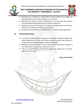 eventosoficial@outlook.com Universidad Andina
NestorCaceresVelasquez
CEL.: 979707521
XXIV CONGRESO CIENTIFICO PERUANO DE ESTUDIANTES
DE FARMACIA Y BIOQUIMICA - JULIACA
“AÑO DE LA INDUSTRIA RESPONSABLE Y EL COMPROMISO CLIMATICO”
a) Deportista que se detecte en estado etílico o bajo el efecto de las drogas, no
podrá participar en el encuentro, además será sancionado.
b) Deportista que muestre conducta antideportiva y sea expulsado del encuentro
será separado definitivamente de lo que resta del campeonato.
c) Participante que cometa falta grave será separado del campeonato y si persiste en
participar se descalificara al equipo al que pertenece.
d) El equipo será sancionado si su respectiva barra, se comporta inadecuadamente.
XII. DISPOSICIONES FINALES:
a) La comisión de justicia estará integrada por las personas a cargo de la jefatura de
eventos deportivos y el árbitro del encuentro,quienes trataran todo referente a
reclamos por parte de los delegados. Su fallo es inapelable.
b) Delegado que desee formular un reclamo deberá hacerlo de manera tranquila, el
cual no perturbe la armonía, ni la integración social.
c) Todo lo no contemplado en las presentes bases será resuelto por la comisión
organizadora del evento.
Juliaca, julio del 2014
 