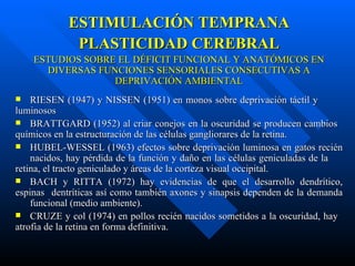 ESTIMULACIÓN TEMPRANA PLASTICIDAD CEREBRAL ESTUDIOS SOBRE EL DÉFICIT FUNCIONAL Y ANATÓMICOS EN DIVERSAS FUNCIONES SENSORIALES CONSECUTIVAS A DEPRIVACIÓN AMBIENTAL RIESEN (1947) y NISSEN (1951) en monos sobre deprivación táctil y  luminosos BRATTGARD (1952) al criar conejos en la oscuridad se producen cambios  químicos en la estructuración de las células gangliorares de la retina. HUBEL-WESSEL (1963) efectos sobre deprivación luminosa en gatos recién  nacidos, hay pérdida de la función y daño en las células geniculadas de la  retina, el tracto geniculado y áreas de la corteza visual occipital. BACH y RITTA (1972) hay evidencias de que el desarrollo dendrítico, espinas  dentríticas así como también axones y sinapsis dependen de la demanda  funcional (medio ambiente). CRUZE y col (1974) en pollos recién nacidos sometidos a la oscuridad, hay  atrofia de la retina en forma definitiva.  