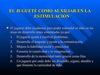 EL JUGUETE COMO AUXILIAR EN LA ESTIMULACIÓN El juguete debe ayudarnos para poder estimular al niño en las áreas de desarrollo antes comentadas ya que: 1.  El juguete ayuda a resolver problemas. 2.  Desarrolla el lenguaje y ayuda a la comunicación. 3.  Mejora la habilidad social y emocional. 4.  Fomenta la creatividad y la imaginación. 5.  Desarrollo de la motrocidad tanto gruesa como fina. 6.  Un juguete por ende debe ser divertido, seguro, durable y  que fomente la curiosidad de niño.    