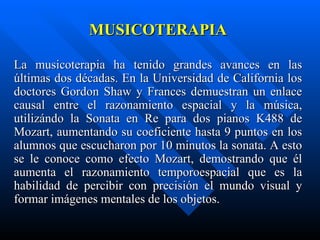 MUSICOTERAPIA La musicoterapia ha tenido grandes avances en las últimas dos décadas. En la Universidad de California los doctores Gordon Shaw y Frances demuestran un enlace causal entre el razonamiento espacial y la música, utilizándo la Sonata en Re para dos pianos K488 de Mozart, aumentando su coeficiente hasta 9 puntos en los alumnos que escucharon por 10 minutos la sonata. A esto se le conoce como efecto Mozart, demostrando que él aumenta el razonamiento temporoespacial que es la habilidad de percibir con precisión el mundo visual y formar imágenes mentales de los objetos. 