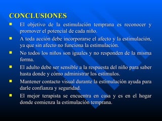 CONCLUSIONES El objetivo de la estimulación temprana es reconocer y promover el potencial de cada niño. A toda acción debe incorporarse el afecto y la estimulación, ya que sin afecto no funciona la estimulación. No todos los niños son iguales y no responden de la misma forma. El adulto debe ser sensible a la respuesta del niño para saber hasta donde y cómo administrar los estímulos. Mantener contacto visual durante la estimulación ayuda para darle confianza y seguridad. El mejor terapista se encuentra en casa y es en el hogar donde comienza la estimulación temprana. 