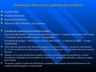 Sistemas que influyen en la regulación de la conducta Cerebro-SNC  Sistema endocrino  Sistema inmunitario  Influencia del ambiente y del genoma  Ejemplos de conductas motivacionales simples: Percepción de hambre > Motivación: eliminar el hambre > Conducta de búsqueda de comida > Encuentro con la comida e ingesta > Tranquilidad. Percepción de peligro > Motivación: evitar el daño propio > Conducta de huida > Escape > Tranquilidad. Otras tomas de decisiones más elaboradas posponen la realización del acto, sopesan las consecuencias, etc. Y esto se relaciona en centros superiores (distintos al hipocampo o las adrenales) antes de la toma de decisión. Además, en las tomas de decisiones también se producen cambios endocrinometabólicos e incluso inmunitarios, implicados en estos cambios de conducta. Ej., aumento de adrenalina y glucosa en sangre, para la huida.  Así mismo, cuando se recibe una información, se produce una respuesta emocional diferente si se ha recibido estando tranquilo o  ya preexcitado 