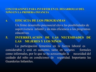 CINCO RAZONES PARA INVERTIR EN EL DESARROLLO DEL NIÑO EN LA PRIMERA INFANCIA 4.  EFICACIA DE LOS PROGRAMAS Un firme desarrollo psicosocial eleva las posibilidades de  supervivencia  infantil y da más eficiencia a los programas  educativas. 5. INTERRELACIÓN DE LAS NECESIDADES DE  LAS  MUJERES Y  LOS NIÑOS La participación femenina en la fuerza laboral es  considerable y está en aumento, tanto en sectores  formales como informales, por lo que se ha acrecentado la  necesidad del cuidado del niño en condiciones de  seguridad. Importante las Guarderías Infantiles. 
