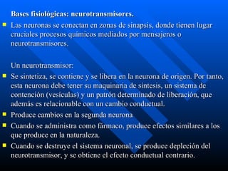Bases fisiológicas: neurotransmisores. Las neuronas se conectan en zonas de sinapsis, donde tienen lugar cruciales procesos químicos mediados por mensajeros o neurotransmisores. Un neurotransmisor:  Se sintetiza, se contiene y se libera en la neurona de origen. Por tanto, esta neurona debe tener su maquinaria de síntesis, un sistema de contención (vesículas) y un patrón determinado de liberación, que además es relacionable con un cambio conductual.  Produce cambios en la segunda neurona  Cuando se administra como fármaco, produce efectos similares a los que produce en la naturaleza.  Cuando se destruye el sistema neuronal, se produce depleción del neurotransmisor, y se obtiene el efecto conductual contrario. 