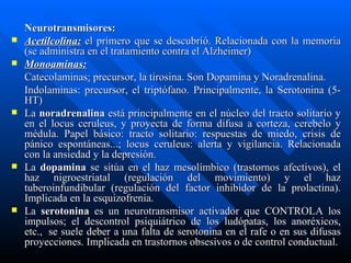 Neurotransmisores: Acetilcolina:   el primero que se descubrió. Relacionada con la memoria (se administra en el tratamiento contra el Alzheimer) Monoaminas: Catecolaminas :  precursor, la tirosina. Son Dopamina y Noradrenalina. Indolaminas: precursor, el triptófano. Principalmente, la Serotonina (5-HT) La  noradrenalina  está principalmente en el núcleo del tracto solitario y en el locus ceruleus, y proyecta de forma difusa a corteza, cerebelo y médula. Papel básico: tracto solitario: respuestas de miedo, crisis de pánico espontáneas...; locus ceruleus: alerta y vigilancia. Relacionada con la ansiedad y la depresión. La  dopamina  se sitúa en el haz mesolímbico (trastornos afectivos), el haz nigroestriatal (regulación del movimiento) y el haz tuberoinfundibular (regulación del factor inhibidor de la prolactina). Implicada en la esquizofrenia. La  serotonina  es un neurotransmisor activador que CONTROLA los impulsos; el descontrol psiquiátrico de los ludópatas, los anoréxicos, etc.,  se suele deber a una falta de serotonina en el rafe o en sus difusas proyecciones. Implicada en trastornos obsesivos o de control conductual. 