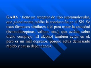 GABA  :  tiene un receptor de tipo supramolecular, que globalmente inhibe la conducción en el SN. Se usan fármacos similares a él para tratar la ansiedad (benzodiazepinas, valium, etc.), que actúan sobre dicho complejo. El alcohol también actúa en él, pero es un mal depresor, porque actúa demasiado rápido y causa dependencia. 