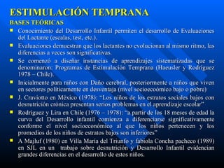 ESTIMULACIÓN TEMPRANA BASES TEÓRICAS Conocimiento del Desarrollo Infantil permiten el desarrollo de Evaluaciones del Lactante (escalas, test, etc.). Evaluaciones demuestran que los lactantes no evolucionan al mismo ritmo, las diferencias a veces son significativas. Se comenzó a diseñar instancias de aprendizajes sistematizadas que se denominaron: Programas de Estimulación Temprana (Haeusler y Rodríguez 1978 – Chile). Inicialmente para niños con Daño cerebral, posteriormente a niños que viven en sectores políticamente en desventaja (nivel socioecoómico bajo o pobre) J. Craviotto en México (1978): “Los niños de los estratos sociales bajos con desnutrición crónica presentan serios problemas en el aprendizaje escolar” Rodríguez y Lira en Chile (1976 – 1978): “a partir de los 18 meses de edad la curva del Desarrollo infantil comienza a diferenciarse significativamente conforme el nivel socioeconómico al que los niños pertenecen y los promedios de los niños de estratos bajos son inferiores” A Majluf (1980) en Villa María del Triunfo y fabiola Concha pacheco (1989) en SJL en un  trabajo sobre desnutrición y Desarrollo Infantil evidencian grandes diferencias en el desarrollo de estos niños. 