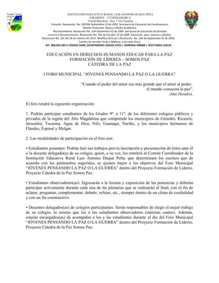 INSTITUCIÓN EDUCATIVA RURAL LUIS ANTONIO DUQUE PEÑA
GIRARDOT – CUNDINAMARCA
Vereda Barzalosa - Km. 7 Vía Tocaima
Creación. Resolución No. 005284 Septiembre 20 de 2002. Secretaría de Educación de Cundinamarca.
Niveles Preescolar, Básica y Media Académica.
Reconocimiento. Resolución No. 334 Septiembre 02 de 2004. Secretaría de Educación de Girardot.
Licencia y Reconocimiento. Resolución No. 343 de Octubre 22 de 2009. Educación para Jóvenes y Adultos
Resolución No. 165 del 26 de Febrero de 2013. Modifica Artículo 1 Resolución No. 334 de Septiembre 02 de 2004.
Cambio de Jornada Tarde y Mañana, a Jornada Única
NIT. 808.003.282-5 CÓDIGO DANE 225307000204 CÓDIGO ICFES J. MAÑANA 408088 J. NOCTURNA 158139
EDUCACIÓN EN DERECHOS HUMANOS EDUCAR PARA LA PAZ
FORMACIÓN DE LÍDERES – SOMOS PAZ
CÁTEDRA DE LA PAZ
I FORO MUNICIPAL “JÓVENES PENSANDO LA PAZ O LA GUERRA”
“Cuando el poder del amor sea más grande que el amor al poder,
el mundo conocerá la paz”.
Jimi Hendrix.
El foro tendrá la siguiente organización:
1. Podrán participar estudiantes de los Grados 9º. a 11º. de los diferentes colegios públicos y
privados de la región del Alto Magdalena que comprende los municipios de Girardot, Ricaurte,
Jerusalén, Tocaima, Agua de Dios, Nilo, Guataquí, Nariño, y los municipios hermanos de
Flandes, Espinal y Melgar.
2. Las modalidades de participación en el foro son:
• Estudiantes ponentes: Podrán leer sus trabajos previa inscripción y presentación de éstos ante él
o la docente delegado(a) de su colegio, quien, a su vez, los remitirá al Comité Coordinador de la
Institución Educativa Rural Luis Antonio Duque Peña, que determinará los escritos que de
acuerdo con los parámetros sugeridos, se ajusten mejor a los objetivos del Foro Municipal
“JÓVENES PENSANDO LA PAZ O LA GUERRA” dentro del Proyecto Formación de Lideres,
Proyecto Cátedra de la Paz Somos Paz.
• Estudiantes observadores(as): Ingresarán a la lectura y exposición de las ponencias y deberán
participar activamente durante cada una de las plenarias que se realizarán al final, con el fin de
aclarar, preguntar, complementar, debatir, refutar, etc., siempre dentro de un clima de cordialidad
y con un fin constructivo.
• Docentes delegados(as) de colegios participantes: Serán responsables de elegir el mejor trabajo
de su colegio, lo mismo que los o las estudiantes observadores (máximo cuatro). Además,
estarán encargados(as) de acompañar a los y las estudiantes durante el día del Foro Municipal
“JÓVENES PENSANDO LA PAZ O LA GUERRA” dentro del Proyecto Formación de Lideres,
Proyecto Cátedra de la Paz Somos Paz.
 