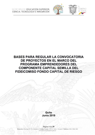 Página 1 de 29
BASES PARA REGULAR LA CONVOCATORIA
DE PROYECTOS EN EL MARCO DEL
PROGRAMA EMPRENDEDORES DEL
COMPONENTE CAPITAL SEMILLA DEL
FIDEICOMISO FONDO CAPITAL DE RIESGO
Quito
Junio 2019
 