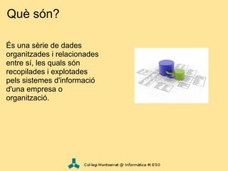 Què són?

És una sèrie de dades
organitzades i relacionades
entre sí, les quals són
recopilades i explotades
pels sistemes d'informació
d'una empresa o
organització.
 