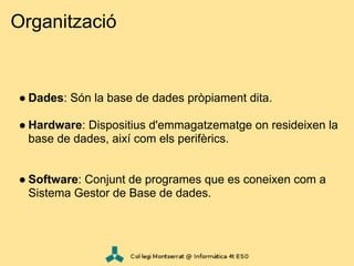 Organització


● Dades: Són la base de dades pròpiament dita.

● Hardware: Dispositius d'emmagatzematge on resideixen la
  base de dades, així com els perifèrics.


● Software: Conjunt de programes que es coneixen com a
  Sistema Gestor de Base de dades.
 