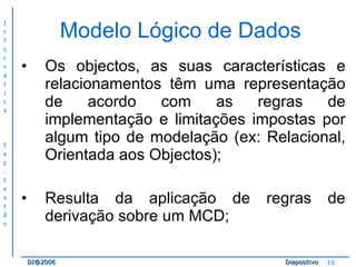 Modelo Lógico de Dados  Os objectos, as suas características e relacionamentos têm uma representação de acordo com as regras de implementação e limitações impostas por algum tipo de modelação (ex: Relacional, Orientada aos Objectos); Resulta da aplicação de regras de derivação sobre um MCD; 