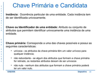 Chave Primária e Candidata Instância:   Ocorrência particular de uma entidade. Cada instância tem de ser identificada univocamente. Chave ou Identificador de uma entidade:  Atributo ou conjunto de atributos que permitem identificar univocamente uma instância de uma entidade. Chave primária:  Corresponde a uma das chaves possíveis e possui as seguintes características: unívoca - os atributos da chave primária têm um valor unívoco para qualquer instância; não redundante - se algum dos atributos que formam a chave primária for retirado, os restantes atributos deixam de ser unívocos não nula - nenhum dos atributos que formam a chave primária poderá ter um valor nulo. 