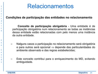Relacionamentos Condições de participação das entidades no relacionamento Conceito de participação obrigatória  - Uma entidade é de participação obrigatória num relacionamento se todas as instâncias dessa entidade estão relacionadas com pelo menos uma instância da outra entidade. Nalguns casos a participação no relacionamento será obrigatória e para outros será opcional    depende das particularidades do ambiente observado e das regras estabelecidas; Este conceito contribui para o enriquecimento do MD, evitando ambiguidade. 