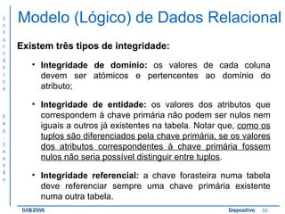 Modelo (Lógico) de Dados Relacional Existem três tipos de integridade: Integridade de domínio:  os valores de cada coluna devem ser atómicos e pertencentes ao domínio do atributo; Integridade de entidade:  os valores dos atributos que correspondem à chave primária não podem ser nulos nem iguais a outros já existentes na tabela. Notar que,  como os tuplos são diferenciados pela chave primária, se os valores dos atributos correspondentes à chave primária fossem nulos não seria possível distinguir entre tuplos . Integridade referencial:  a chave forasteira numa tabela deve referenciar sempre uma chave primária existente numa outra tabela. 