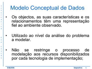 Modelo Conceptual de Dados Os objectos, as suas características e os relacionamentos têm uma representação fiel ao ambiente observado. Utilizado ao nível da análise do problema a modelar. Não se restringe o processo de modelação aos recursos disponibilizados por cada tecnologia de implementação; 