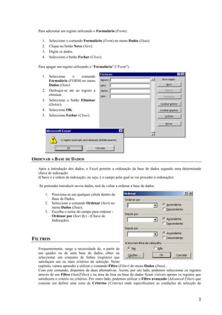 Para adicionar um registo utilizando o Formulário (Form):
1.
2.
3.
4.

Seleccione o comando Formulário (Form) no menu Dados (Data).
Clique no botão Novo (New).
Digite os dados.
Seleccione o botão Fechar (Close).

Para apagar um registo utilizando o "Formulário" (“Form”).
1.

Seleccione
o
comando
Formulário (FORM) no menu
Dados (Data).
Desloque-se até ao registo a
eliminar.
Seleccione o botão Eliminar
(Delete).
Seleccione OK.
Seleccione Fechar (Close).

2.
3.
4.
5.

ORDENAR A BASE DE DADOS
Após a introdução dos dados, o Excel permite a ordenação da base de dados segundo uma determinada
chave de indexação.
(Chave é a ordem de indexação, ou seja, é o campo pelo qual se vai proceder à ordenação).
Se pretender introduzir novos dados, terá de voltar a ordenar a base de dados.
1.
2.
3.

Posicione-se em qualquer célula dentro da
Base de Dados.
Seleccione o comando Ordenar (Sort) no
menu Dados (Data).
Escolha o nome do campo para ordenar Ordenar por (Sort By) - (Chave de
Indexação).

FILTROS
Frequentemente, surge a necessidade de, a partir de
um quadro ou de uma base de dados, obter ou
seleccionar um conjunto de linhas (registos) que
satisfaçam um ou mais critérios de selecção. Neste
capítulo, vamos aprender a utilizar o comando Filtro (Filter) do menu Dados (Data).
Com este comando, dispomos de duas alternativas. Assim, por um lado, podemos seleccionar os registos
através de um Filtro (AutoFilter) e na área da lista ou base de dados ficam visíveis apenas os registos que
satisfazem o critério ou critérios. Por outro lado, podemos utilizar o Filtro avançado (Advanced Filter) que
consiste em definir uma zona de Critérios (Criteria) onde especificamos as condições de selecção de

3

 