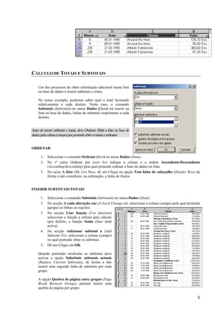 CÁLCULO DE TOTAIS E SUBTOTAIS
Um dos processos de obter informação adicional numa lista
ou base de dados é inserir subtotais e totais.
No nosso exemplo, podemos saber qual o total facturado
relativamente a cada destino. Neste caso, o comando
Subtotais (Subtotals) no menu Dados (Data) irá inserir na
lista ou base de dados, linhas de subtotais respeitantes a cada
destino.

Antes de inserir subtotais e totais, deve Ordenar (Sort) a lista ou base de
dados pela coluna (campo) que pretende obter os totais e subtotais.
ORDENAR
1.
2.
3.

Seleccione o comando Ordenar (Sort) no menu Dados (Data).
Na 1ª caixa Ordenar por (sort by) indique a coluna e a ordem Ascendente/Descendente
(Ascending/descending) pela qual pretende ordenar a base de dados ou lista.
Na caixa A lista (My List Has), dê um Clique na opção Tem linha de cabeçalho (Header Row) de
forma a não considerar, na ordenação, a linha de títulos.

INSERIR SUBTOTAIS/TOTAIS
1.
2.
3.

4.

5.

Seleccione o comando Subtotais (Subtotals) no menu Dados (Data).
Na secção A cada alteração em (At Each Change in): seleccione a coluna (campo) pela qual pretende
agrupar as linhas ou registos.
Na secção Usar função (Use function)
seleccione a função a utilizar para cálculo
(por defeito, a função Soma (Sum )está
activa)
Na secção Adicionar subtotal a (Add
Subtotal To): seleccione a coluna (campo)
no qual pretende obter os subtotais.
Dê um Clique em OK.

Quando pretender recalcular os subtotais deve
activar a opção Substituir subtotais actuais
(Replace Current Subtotals), de forma a não
inserir uma segunda linha de subtotais por cada
grupo.
A opção Quebra de página entre grupos (Page
Break Between Groups) permite inserir uma
quebra de página por grupo.
5

 