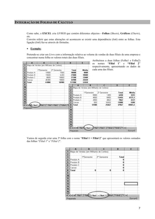 INTEGRAÇÃO DE FOLHAS DE CÁLCULO
Como sabe, o EXCEL cria LIVROS que contém diferentes objectos - Folhas (Sheets), Gráficos (Charts),
etc.
Convém referir que estas alterações só acontecem se existir uma dependência (link) entre as folhas. Esta
ligação (link) faz-se através de fórmulas.
• Exemplo:
Pretende-se criar um Livro com a informação relativa ao volume de vendas de duas filiais de uma empresa e
concentrar numa folha os valores totais das duas filiais.
Atribuímos a duas folhas (Folha1 e Folha2)
os nomes “Filial 1” e “Filial 2”
respectivamente, apresentando os dados de
cada uma das filiais.

Vamos de seguida criar uma 3ª folha com o nome “Filial 1 + Filial 2” que apresentará os valores somados
das folhas “Filial 1” e “Filial 2”.

7

 