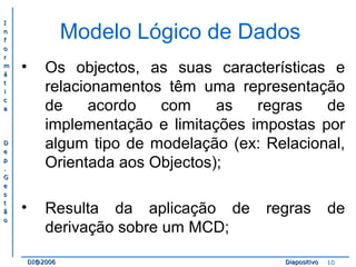 II 
nn 
ff 
oo 
rr 
mm 
áá 
tt 
ii 
cc 
aa 
DD 
ee 
pp 
.. 
GG 
ee 
ss 
tt 
ãã 
oo 
Modelo Lógico de Dados 
• Os objectos, as suas características e 
relacionamentos têm uma representação 
de acordo com as regras de 
implementação e limitações impostas por 
algum tipo de modelação (ex: Relacional, 
Orientada aos Objectos); 
• Resulta da aplicação de regras de 
derivação sobre um MCD; 
DDII@@22000066 DDiiaappoossiittiivvoo 10 
 