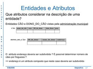 II 
nn 
ff 
oo 
rr 
mm 
áá 
tt 
ii 
cc 
aa 
DD 
ee 
pp 
.. 
GG 
ee 
ss 
tt 
ãã 
oo 
Entidades e Atributos 
Que atributos considerar na descrição de uma 
entidade? 
Entidades CÃO e DONO_DO_CÃO vistas pela administração municipal: 
CÃO nome_do_cão raça ID_do_dono data_licen. peso 
DONO_DO_CÃO ID_do_dono nome_do_dono endereço 
O atributo endereço deveria ser subdividido ? É possível determinar número de 
cães por freguesia ? 
=> endereço é um atributo composto que neste caso deveria ser subdividido 
DDII@@22000066 DDiiaappoossiittiivvoo 17 
 