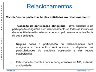 II 
nn 
ff 
oo 
rr 
mm 
áá 
tt 
ii 
cc 
aa 
DD 
ee 
pp 
.. 
GG 
ee 
ss 
tt 
ãã 
oo 
Relacionamentos 
Condições de participação das entidades no relacionamento 
Conceito de participação obrigatória - Uma entidade é de 
participação obrigatória num relacionamento se todas as instâncias 
dessa entidade estão relacionadas com pelo menos uma instância 
da outra entidade. 
– Nalguns casos a participação no relacionamento será 
obrigatória e para outros será opcional Þ depende das 
particularidades do ambiente observado e das regras 
estabelecidas; 
– Este conceito contribui para o enriquecimento do MD, evitando 
ambiguidade. 
DDII@@22000066 DDiiaappoossiittiivvoo 24 
 