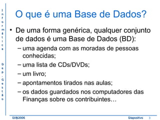 II 
nn 
ff 
oo 
rr 
mm 
áá 
tt 
ii 
cc 
aa 
DD 
ee 
pp 
.. 
GG 
ee 
ss 
tt 
ãã 
oo 
O que é uma Base de Dados? 
• De uma forma genérica, qualquer conjunto 
de dados é uma Base de Dados (BD): 
– uma agenda com as moradas de pessoas 
conhecidas; 
– uma lista de CDs/DVDs; 
– um livro; 
– apontamentos tirados nas aulas; 
– os dados guardados nos computadores das 
Finanças sobre os contribuintes… 
DDII@@22000066 DDiiaappoossiittiivvoo 3 
 