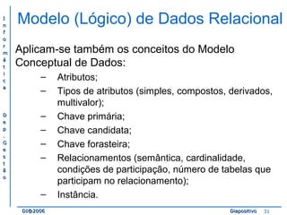 II 
nn 
ff 
oo 
rr 
mm 
áá 
tt 
ii 
cc 
aa 
DD 
ee 
pp 
.. 
GG 
ee 
ss 
tt 
ãã 
oo 
Modelo (Lógico) de Dados Relacional 
Aplicam-se também os conceitos do Modelo 
Conceptual de Dados: 
– Atributos; 
– Tipos de atributos (simples, compostos, derivados, 
multivalor); 
– Chave primária; 
– Chave candidata; 
– Chave forasteira; 
– Relacionamentos (semântica, cardinalidade, 
condições de participação, número de tabelas que 
participam no relacionamento); 
– Instância. 
DDII@@22000066 DDiiaappoossiittiivvoo 31 
 