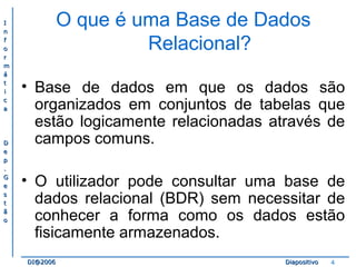 II 
nn 
ff 
oo 
rr 
mm 
áá 
tt 
ii 
cc 
aa 
DD 
ee 
pp 
.. 
GG 
ee 
ss 
tt 
ãã 
oo 
O que é uma Base de Dados 
Relacional? 
• Base de dados em que os dados são 
organizados em conjuntos de tabelas que 
estão logicamente relacionadas através de 
campos comuns. 
• O utilizador pode consultar uma base de 
dados relacional (BDR) sem necessitar de 
conhecer a forma como os dados estão 
fisicamente armazenados. 
DDII@@22000066 DDiiaappoossiittiivvoo 4 
 