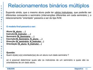II 
nn 
ff 
oo 
rr 
mm 
áá 
tt 
ii 
cc 
aa 
DD 
ee 
pp 
.. 
GG 
ee 
ss 
tt 
ãã 
oo 
Relacionamentos binários múltiplos 
Supondo ainda, que o mesmo aluno pode ter vários instrutores, que poderão ser 
diferentes consoante o seminário (intervenções diferentes em cada seminário ), o 
relacionamento “orientado” passaria a ser do tipo N:M. 
O modelo final passaria a ser: 
Aluno (N_aluno, ....) 
Instrutor(N_Instrutor, ....) 
Seminário (N_Seminário, ....) 
Inscrição(N_Seminário, N_aluno, ....) 
Direcção (N_seminário, N_Instrutor,...) 
Orientação (N_aluno, N_Instrutor,...) 
Questão: 
Quem é(são) o(s) orientador(es) de um aluno num dado seminário ? 
só é possível determinar quais são os instrutores de um seminário e quais são os 
orientadores de um dado aluno. 
DDII@@22000066 DDiiaappoossiittiivvoo 43 
 