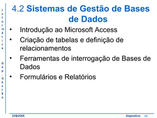 II 
nn 
ff 
oo 
rr 
mm 
áá 
tt 
ii 
cc 
aa 
DD 
ee 
pp 
.. 
GG 
ee 
ss 
tt 
ãã 
oo 
4.2 Sistemas de Gestão de Bases 
de Dados 
• Introdução ao Microsoft Access 
• Criação de tabelas e definição de 
relacionamentos 
• Ferramentas de interrogação de Bases de 
Dados 
• Formulários e Relatórios 
DDII@@22000066 DDiiaappoossiittiivvoo 48 
