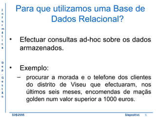 II 
nn 
ff 
oo 
rr 
mm 
áá 
tt 
ii 
cc 
aa 
DD 
ee 
pp 
.. 
GG 
ee 
ss 
tt 
ãã 
oo 
Para que utilizamos uma Base de 
Dados Relacional? 
• Efectuar consultas ad-hoc sobre os dados 
armazenados. 
• Exemplo: 
– procurar a morada e o telefone dos clientes 
do distrito de Viseu que efectuaram, nos 
últimos seis meses, encomendas de maçãs 
golden num valor superior a 1000 euros. 
DDII@@22000066 DDiiaappoossiittiivvoo 5 
 