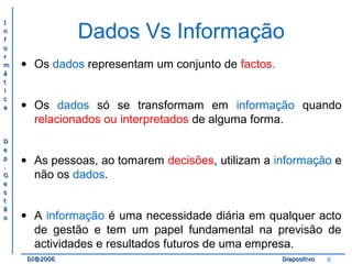 II 
nn 
ff 
oo 
rr 
mm 
áá 
tt 
ii 
cc 
aa 
DD 
ee 
pp 
.. 
GG 
ee 
ss 
tt 
ãã 
oo 
Dados Vs Informação 
· Os dados representam um conjunto de factos. 
· Os dados só se transformam em informação quando 
relacionados ou interpretados de alguma forma. 
· As pessoas, ao tomarem decisões, utilizam a informação e 
não os dados. 
· A informação é uma necessidade diária em qualquer acto 
de gestão e tem um papel fundamental na previsão de 
actividades e resultados futuros de uma empresa. 
DDII@@22000066 DDiiaappoossiittiivvoo 6 
 