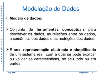II 
nn 
ff 
oo 
rr 
mm 
áá 
tt 
ii 
cc 
aa 
DD 
ee 
pp 
.. 
GG 
ee 
ss 
tt 
ãã 
oo 
Modelação de Dados 
• Modelo de dados: 
Conjunto de ferramentas conceptuais para 
descrever os dados, as relações entre os dados, 
a semântica dos dados e as restrições dos dados; 
É uma representação abstracta e simplificada 
de um sistema real, com a qual se pode explicar 
ou validar as características, no seu todo ou em 
partes. 
DDII@@22000066 DDiiaappoossiittiivvoo 8 
 
