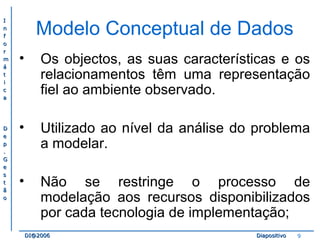 II 
nn 
ff 
oo 
rr 
mm 
áá 
tt 
ii 
cc 
aa 
DD 
ee 
pp 
.. 
GG 
ee 
ss 
tt 
ãã 
oo 
Modelo Conceptual de Dados 
• Os objectos, as suas características e os 
relacionamentos têm uma representação 
fiel ao ambiente observado. 
• Utilizado ao nível da análise do problema 
a modelar. 
• Não se restringe o processo de 
modelação aos recursos disponibilizados 
por cada tecnologia de implementação; 
DDII@@22000066 DDiiaappoossiittiivvoo 9 
 