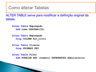 Como alterar Tabelas
ALTER TABLE serve para modificar a definição original da
tabela.

    Alter Table Empregado
      Add nome VARCHAR(30)

    Alter Table Empregado
      Drop COLUMN Est_Civil

    Alter Table Cliente
      Drop PRIMARY KEY

    Alter Table Filho
      Add FOREIGN KEY (numero) REFERENCES Ambulatórios
 