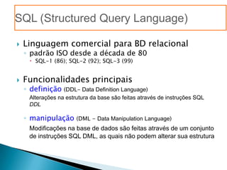 SQL (Structured Query Language)

   Linguagem comercial para BD relacional
    ◦ padrão ISO desde a década de 80
       SQL-1 (86); SQL-2 (92); SQL-3 (99)


   Funcionalidades principais
    ◦ definição (DDL- Data Definition Language)
     Alterações na estrutura da base são feitas através de instruções SQL
     DDL

    ◦ manipulação      (DML - Data Manipulation Language)
     Modificações na base de dados são feitas através de um conjunto
     de instruções SQL DML, as quais não podem alterar sua estrutura
 