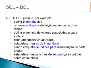 SQL – DDL

 SQL DDL permite, por exemplo:
   • definir e criar tabelas
   • remover e alterar a definição/esquema de uma
     tabela
   • definir o domínio de valores associados a cada
     atributo
   • criar uma tabela virtual (visão)
   • estabelecer regras de integridade
   • criar o conjunto de índices para manutenção de cada
     tabela
   • estabelecer mecanismos de segurança e controle
     sobre cada tabela
 