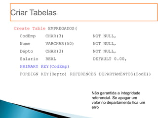 Criar Tabelas
 Create Table EMPREGADOS(
   CodEmp    CHAR(3)          NOT NULL,
   Nome      VARCHAR(50)      NOT NULL,
   Depto     CHAR(3)          NOT NULL,
   Salario   REAL             DEFAULT 0.00,
   PRIMARY KEY(CodEmp)
   FOREIGN KEY(Depto) REFERENCES DEPARTAMENTOS(CodD))



                              Não garantida a integridade
                              referencial. Se apagar um
                              valor no departamento fica um
                              erro
 