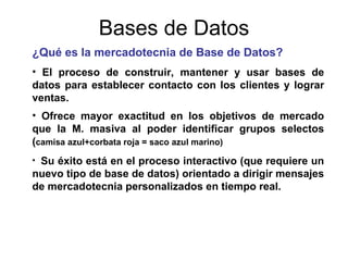 Bases de Datos ¿Qué es la mercadotecnia de Base de Datos? El proceso de construir, mantener y usar bases de datos para establecer contacto con los clientes y lograr ventas. Ofrece mayor exactitud en los objetivos de mercado que la M. masiva al poder identificar grupos selectos ( camisa azul+corbata roja = saco azul marino) Su éxito está en el proceso interactivo (que requiere un nuevo tipo de base de datos) orientado a dirigir mensajes de mercadotecnia personalizados en tiempo real. 