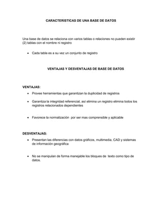 CARACTERISTICAS DE UNA BASE DE DATOS

Una base de datos se relaciona con varios tablas o relaciones no pueden existir
(2) tablas con el nombre ni registro


Cada tabla es a su vez un conjunto de registro

VENTAJAS Y DESVENTAJAS DE BASE DE DATOS

VENTAJAS:


Provee herramientas que garantizan la duplicidad de registros



Garantiza la integridad referencial, así elimina un registro elimina todos los
registros relacionados dependientes



Favorece la normalización por ser mas comprensible y aplicable

DESVENTAJAS:


Presentan las diferencias con datos gráficos, multimedia, CAD y sistemas
de información geográfica



No se manipulan de forma manejable los bloques de texto como tipo de
datos.

 