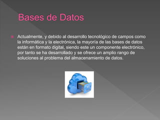  Actualmente, y debido al desarrollo tecnológico de campos como
la informática y la electrónica, la mayoría de las bases de datos
están en formato digital, siendo este un componente electrónico,
por tanto se ha desarrollado y se ofrece un amplio rango de
soluciones al problema del almacenamiento de datos.
 