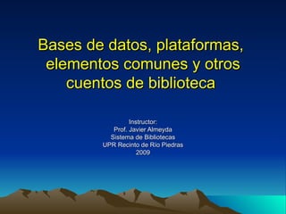 Bases de datos, plataformas,  elementos comunes y otros cuentos de biblioteca   Instructor: Prof. Javier Almeyda Sistema de Bibliotecas UPR Recinto de Río Piedras 2009 