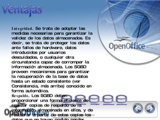 Integridad . Se trata de adoptar las medidas necesarias para garantizar la validez de los datos almacenados. Es decir, se trata de proteger los datos ante fallos de hardware, datos introducidos por usuarios descuidados, o cualquier otra circunstancia capaz de corromper la información almacenada. Los SGBD proveen mecanismos para garantizar la recuperación de la base de datos hasta un estado consistente (ver Consistencia, más arriba) conocido en forma automática.  Respaldo . Los SGBD deben proporcionar una forma eficiente de realizar copias de respaldo de la información almacenada en ellos, y de restaurar a partir de estas copias los datos que se hayan podido perder.   