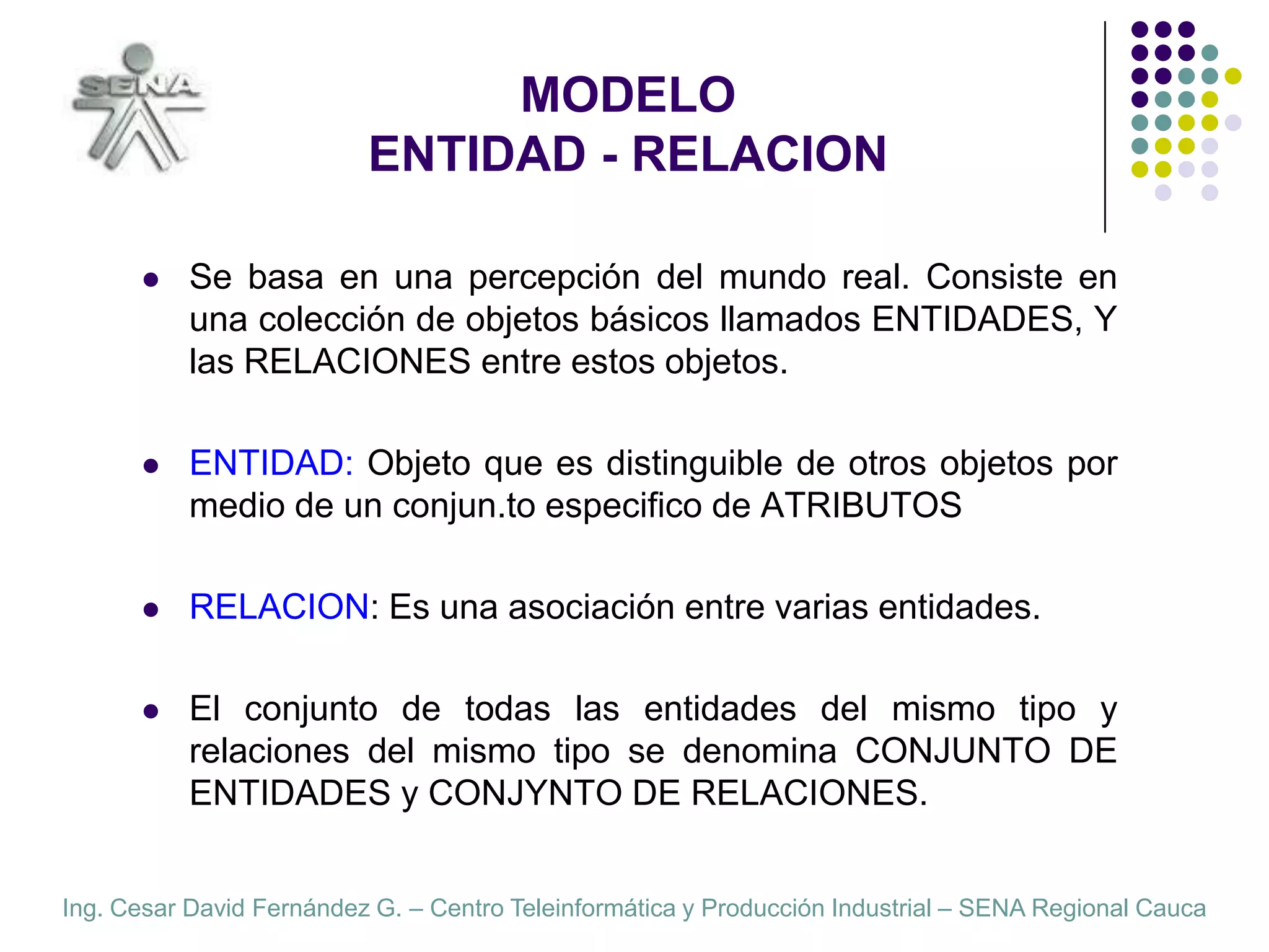 MODELOENTIDAD - RELACIONSe basa en una percepción del mundo real. Consiste en una colección de objetos básicos llamados ENTIDADES, Y las RELACIONES entre estos objetos.ENTIDAD: Objeto que es distinguible de otros objetos por medio de un conjunto especifico de ATRIBUTOS.RELACION: Es una asociación entre varias entidades.El conjunto de todas las entidades del mismo tipo y relaciones del mismo tipo se denomina CONJUNTO DE ENTIDADES y CONJUNTO DE RELACIONES.