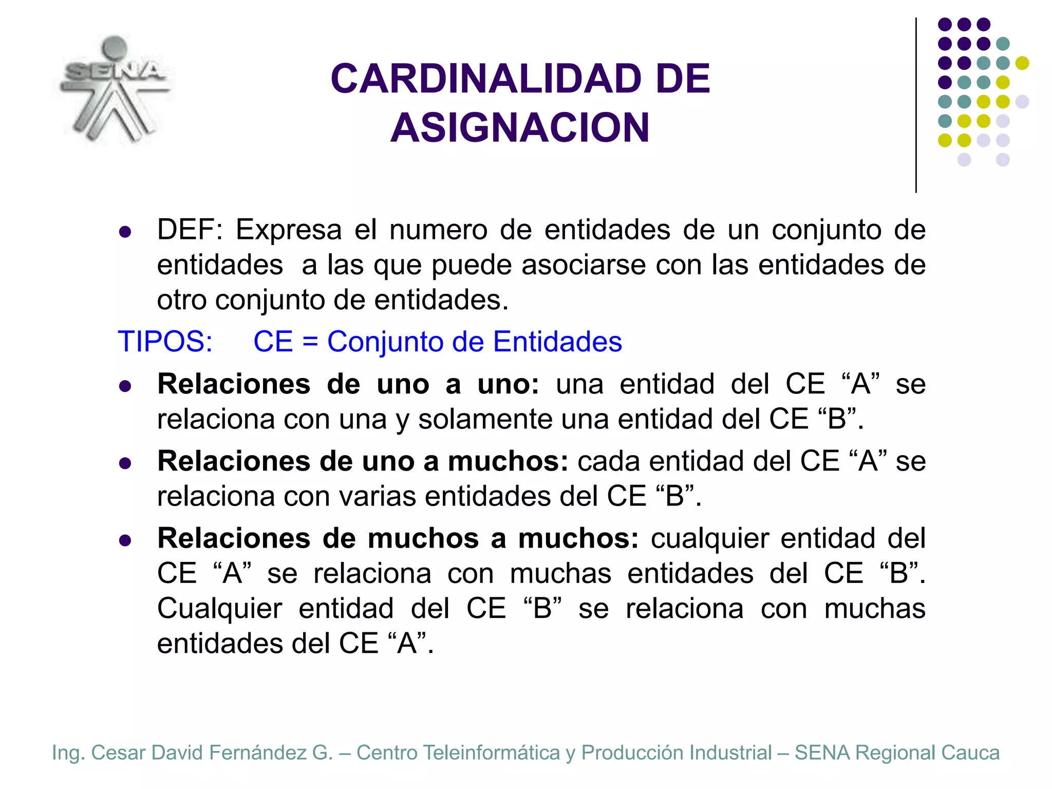 CARDINALIDAD DE ASIGNACIONDEF: Expresa el numero de entidades de un conjunto de entidades  a las que puede asociarse con las entidades de otro conjunto de entidades.TIPOS:     CE = Conjunto de EntidadesRelaciones de uno a uno: una entidad del CE “A” se relaciona con una y solamente una entidad del CE “B”.Relaciones de uno a muchos: cada entidad del CE “A” se relaciona con varias entidades del CE “B”.Relaciones de muchos a muchos: cualquier entidad del CE “A” se relaciona con muchas entidades del CE “B”. Cualquier entidad del CE “B” se relaciona con muchas entidades del CE “A”.