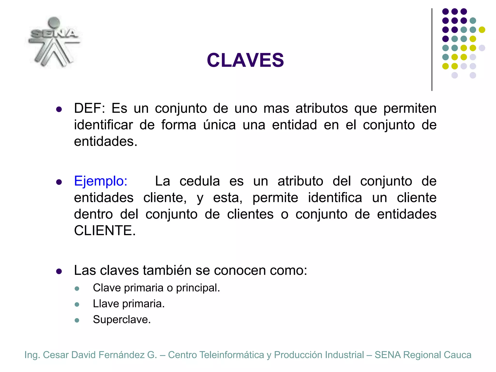 CLAVESDEF: Es un conjunto de uno mas atributos que permiten identificar de forma única una entidad en el conjunto de entidades.Ejemplo:   La cedula es un atributo del conjunto de entidades cliente, y esta, permite identificar un cliente dentro del conjunto de clientes o conjunto de entidades CLIENTE.Las claves también se conocen como:Clave primaria o principal.Llave primaria.Superclave.