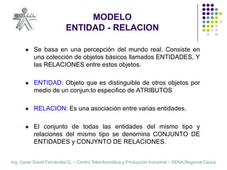 MODELOENTIDAD - RELACIONSe basa en una percepción del mundo real. Consiste en una colección de objetos básicos llamados ENTIDADES, Y las RELACIONES entre estos objetos.ENTIDAD: Objeto que es distinguible de otros objetos por medio de un conjunto especifico de ATRIBUTOS.RELACION: Es una asociación entre varias entidades.El conjunto de todas las entidades del mismo tipo y relaciones del mismo tipo se denomina CONJUNTO DE ENTIDADES y CONJUNTO DE RELACIONES.
