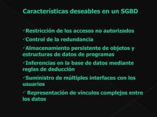 Características deseables en un SGBD Restricción de los accesos no autorizados  Control de la redundancia Almacenamiento persistente de objetos y estructuras de datos de programas   Inferencias en la base de datos mediante reglas de deducción Suministro de múltiples interfaces con los usuarios Representación de vínculos complejos entre los datos 